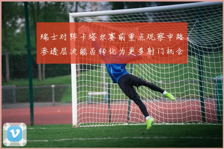 瑞士对阵卡塔尔赛前重点观察中路渗透层次能否转化为更多射门机会