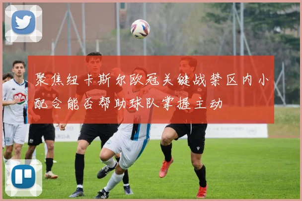聚焦纽卡斯尔欧冠关键战禁区内小配合能否帮助球队掌握主动