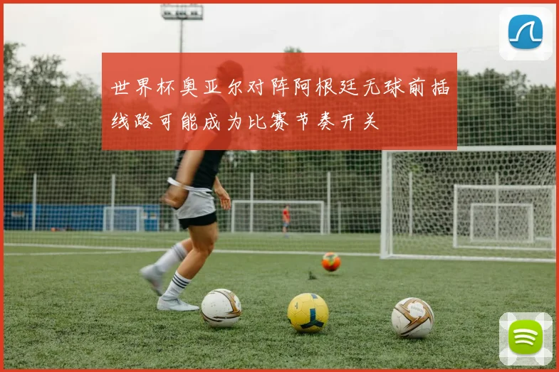 世界杯奥亚尔对阵阿根廷无球前插线路可能成为比赛节奏开关