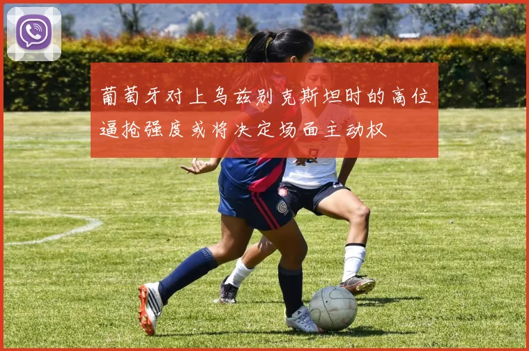 葡萄牙对上乌兹别克斯坦时的高位逼抢强度或将决定场面主动权