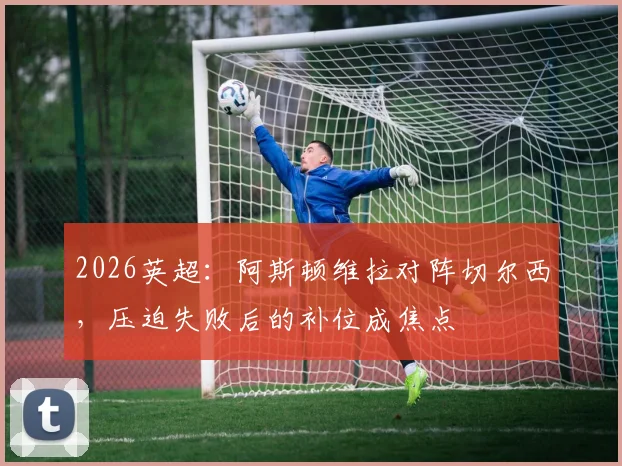 2026英超：阿斯顿维拉对阵切尔西，压迫失败后的补位成焦点