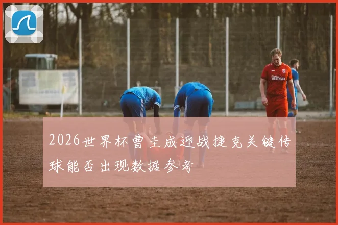 2026世界杯曹圭成迎战捷克关键传球能否出现数据参考