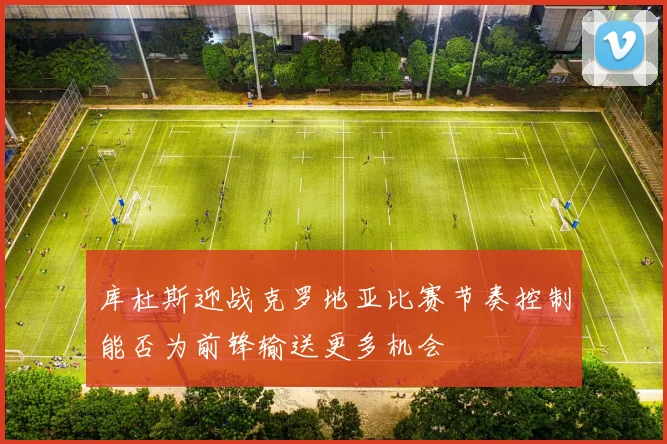 库杜斯迎战克罗地亚比赛节奏控制能否为前锋输送更多机会