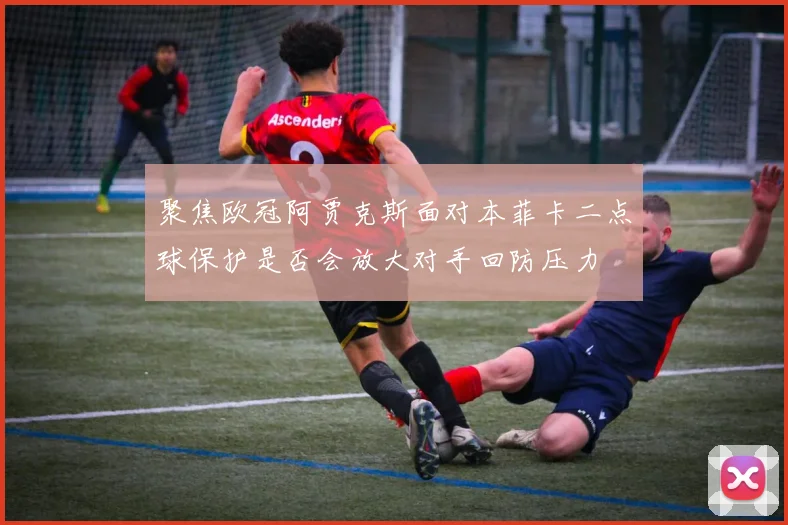 聚焦欧冠阿贾克斯面对本菲卡二点球保护是否会放大对手回防压力