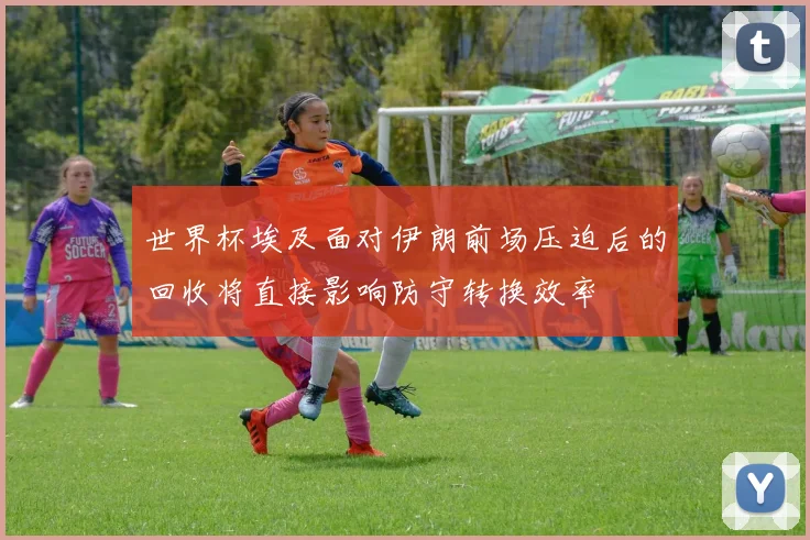 世界杯埃及面对伊朗前场压迫后的回收将直接影响防守转换效率