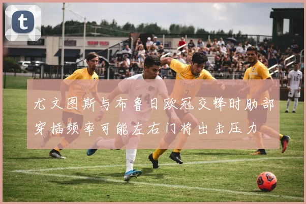 尤文图斯与布鲁日欧冠交锋时肋部穿插频率可能左右门将出击压力
