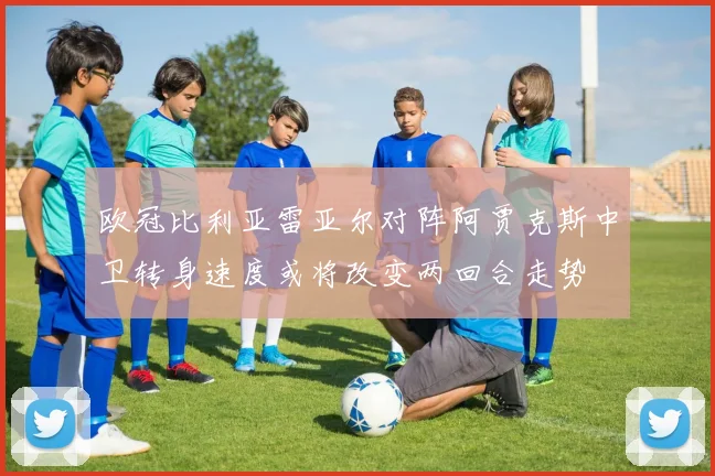 欧冠比利亚雷亚尔对阵阿贾克斯中卫转身速度或将改变两回合走势