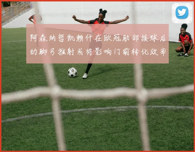 阿森纳哲凯赖什在欧冠肋部接球后的脚弓推射或将影响门前转化效率