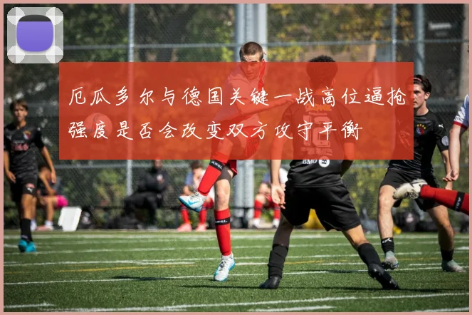 厄瓜多尔与德国关键一战高位逼抢强度是否会改变双方攻守平衡