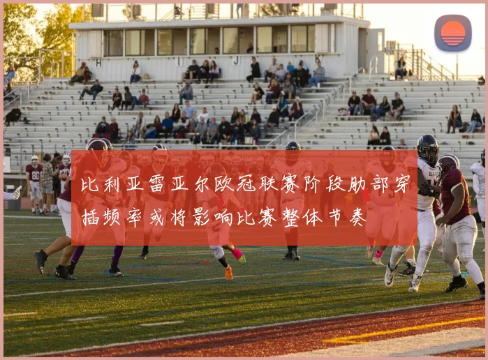 比利亚雷亚尔欧冠联赛阶段肋部穿插频率或将影响比赛整体节奏