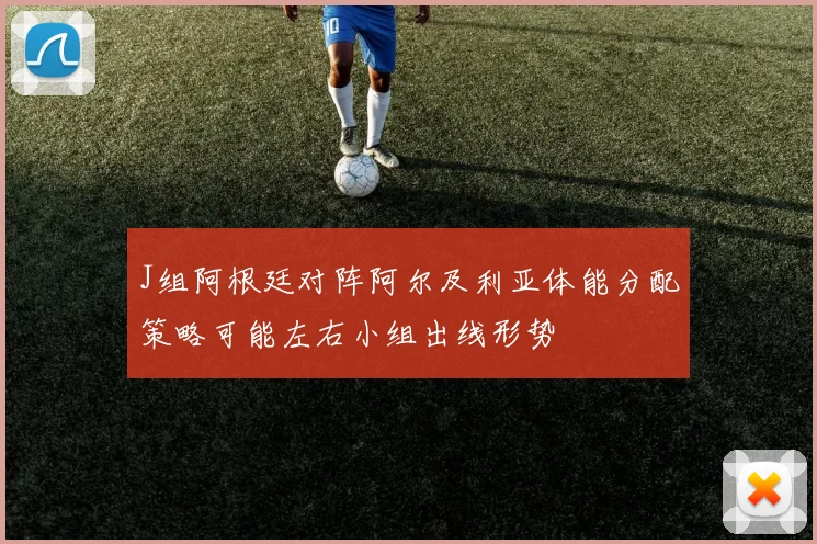 J组阿根廷对阵阿尔及利亚体能分配策略可能左右小组出线形势