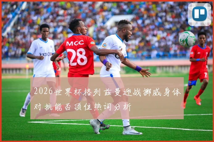 2026世界杯格列兹曼迎战挪威身体对抗能否顶住热词分析