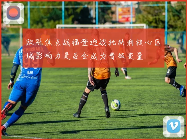 欧冠焦点战福登迎战托纳利核心区域影响力是否会成为晋级变量