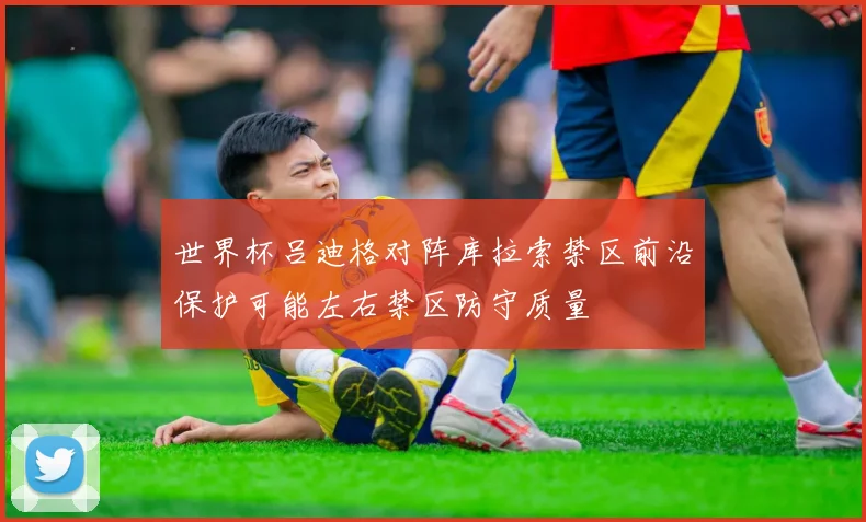 世界杯吕迪格对阵库拉索禁区前沿保护可能左右禁区防守质量
