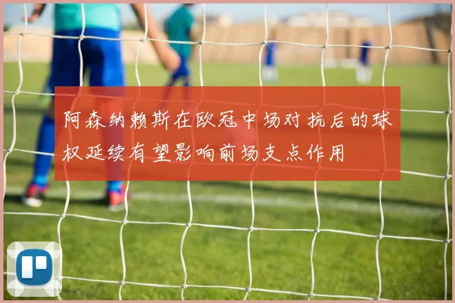 阿森纳赖斯在欧冠中场对抗后的球权延续有望影响前场支点作用