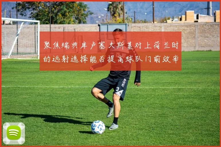 聚焦瑞典库卢塞夫斯基对上荷兰时的远射选择能否提高球队门前效率