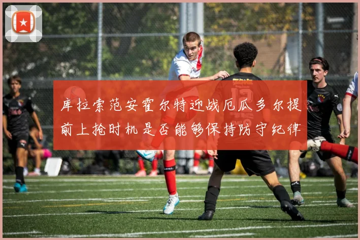 库拉索范安霍尔特迎战厄瓜多尔提前上抢时机是否能够保持防守纪律